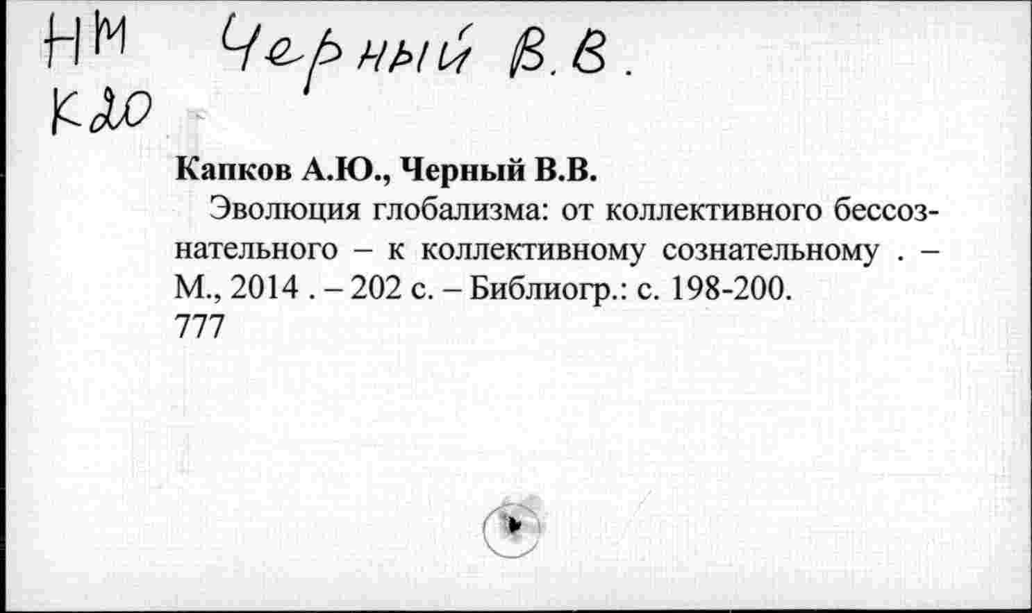 ﻿Капков А.Ю., Черный В.В.
Эволюция глобализма: от коллективного бессознательного - к коллективному сознательному . -М., 2014 . - 202 с. - Библиогр.: с. 198-200. 777